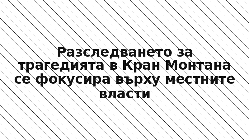 Разследването за трагедията в Кран Монтана се фокусира върху местните власти