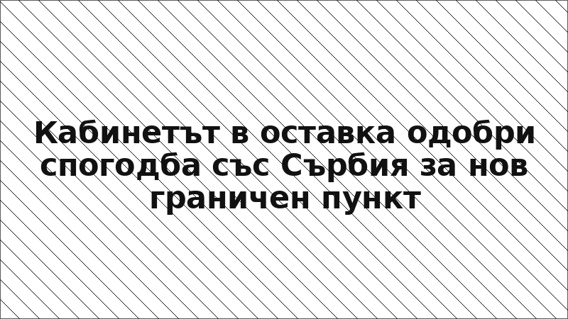 Кабинетът в оставка одобри спогодба със Сърбия за нов граничен пункт