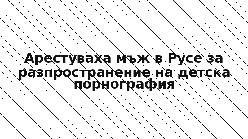 Арестуваха мъж в Русе за разпространение на детска порнография