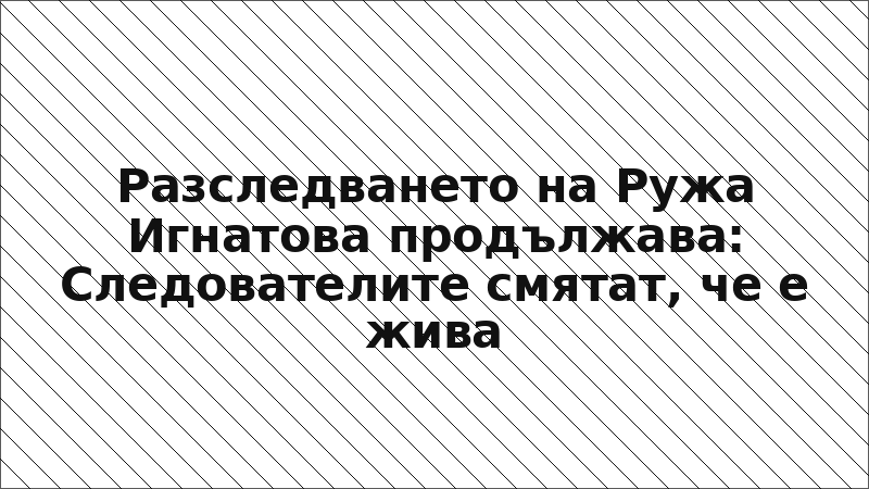 Разследването на Ружа Игнатова продължава: Следователите смятат, че е жива