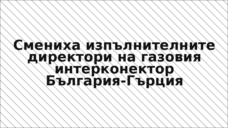 Смениха изпълнителните директори на газовия интерконектор България-Гърция