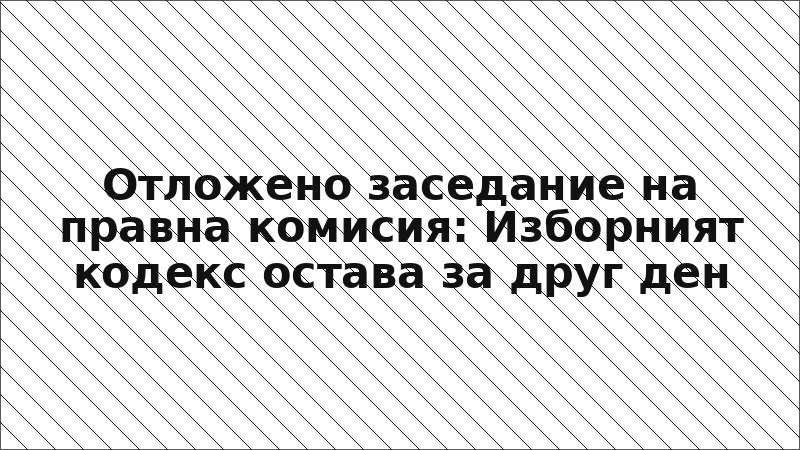 Отложено заседание на правна комисия: Изборният кодекс остава за друг ден