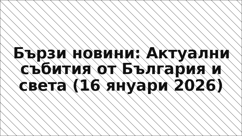 Бързи новини: Актуални събития от България и света (16 януари 2026)