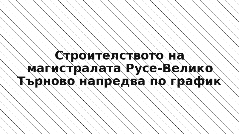Строителството на магистралата Русе-Велико Търново напредва по график
