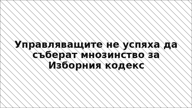 Управляващите не успяха да съберат мнозинство за Изборния кодекс