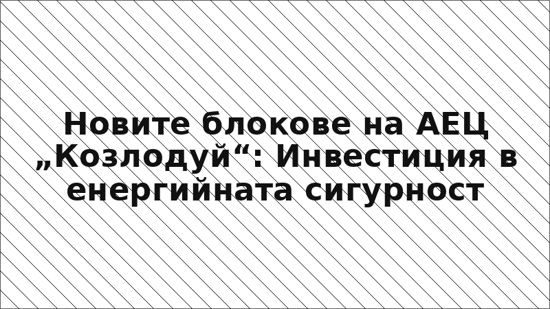 Новите блокове на АЕЦ „Козлодуй“: Инвестиция в енергийната сигурност