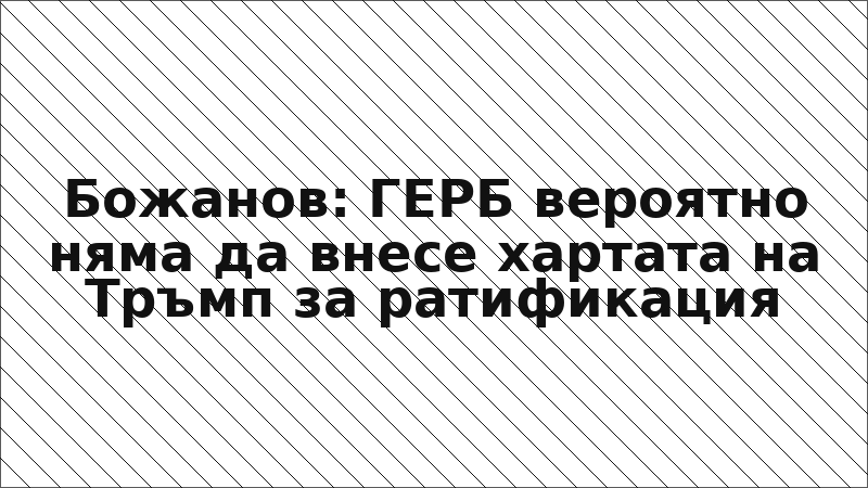 Божанов: ГЕРБ вероятно няма да внесе хартата на Тръмп за ратификация