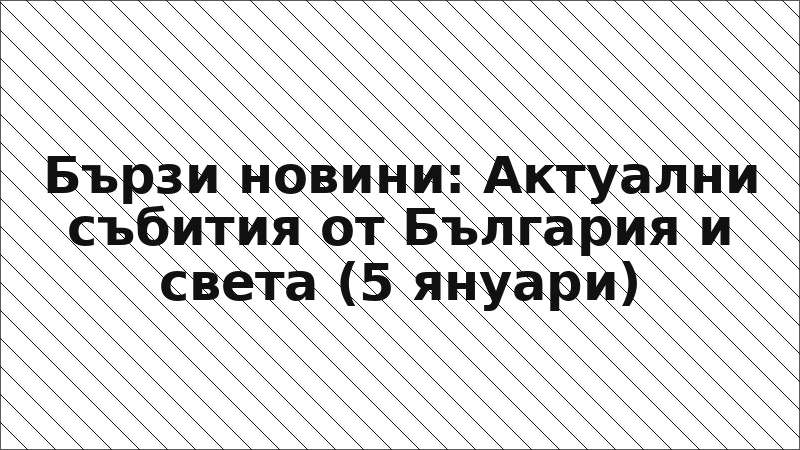 Бързи новини: Актуални събития от България и света (5 януари)
