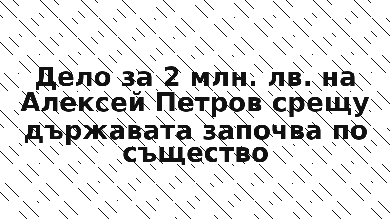 Дело за 2 млн. лв. на Алексей Петров срещу държавата започва по същество