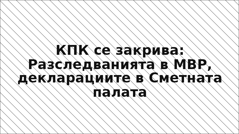 КПК се закрива: Разследванията в МВР, декларациите в Сметната палата
