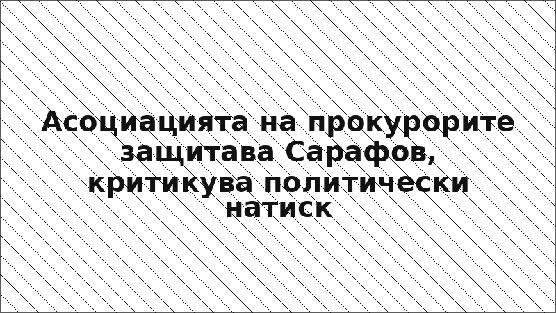 Асоциацията на прокурорите защитава Сарафов, критикува политически натиск