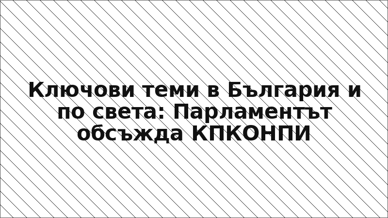Ключови теми в България и по света: Парламентът обсъжда КПКОНПИ
