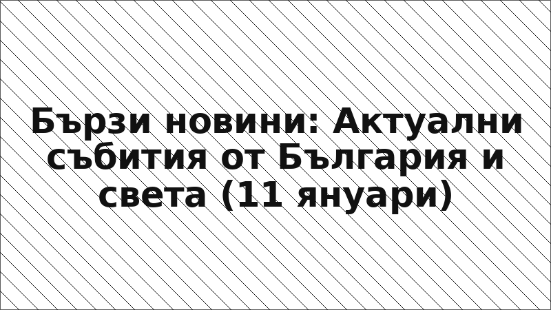 Бързи новини: Актуални събития от България и света (11 януари)