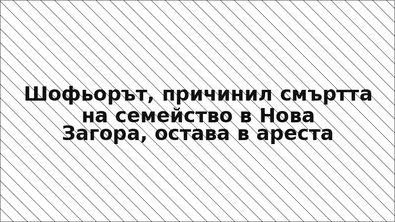 Шофьорът, причинил смъртта на семейство в Нова Загора, остава в ареста