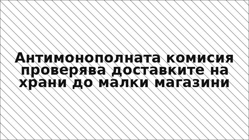Антимонополната комисия проверява доставките на храни до малки магазини