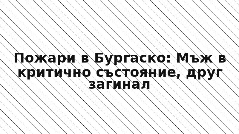 Пожари в Бургаско: Мъж в критично състояние, друг загинал