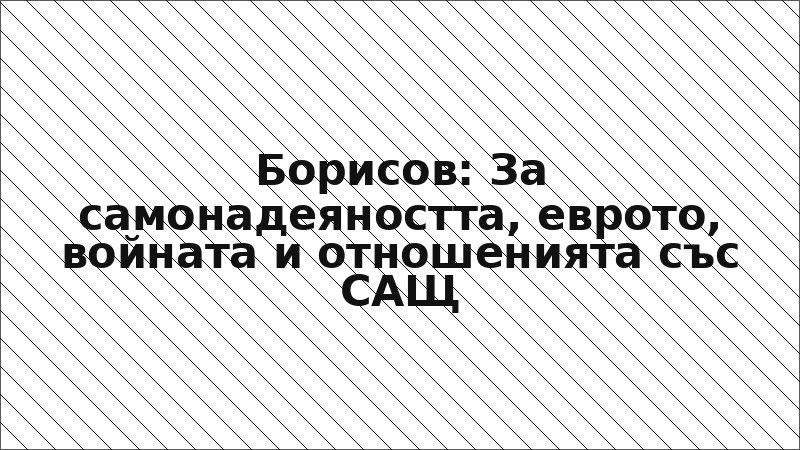 Борисов: За самонадеяността, еврото, войната и отношенията със САЩ