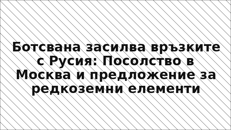 Ботсвана засилва връзките с Русия: Посолство в Москва и предложение за редкоземни елементи
