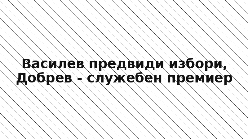 Василев предвиди избори, Добрев - служебен премиер