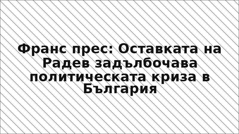 Франс прес: Оставката на Радев задълбочава политическата криза в България