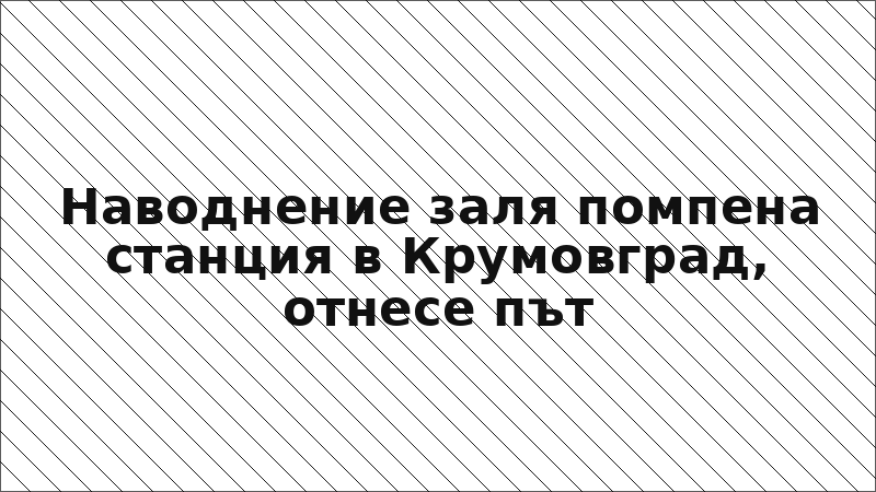 Наводнение заля помпена станция в Крумовград, отнесе път