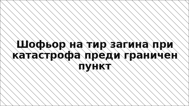 Шофьор на тир загина при катастрофа преди граничен пункт