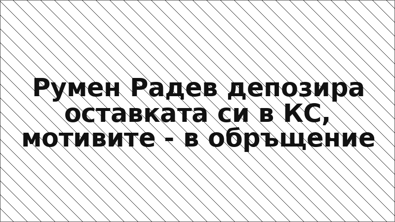 Румен Радев депозира оставката си в КС, мотивите - в обръщение