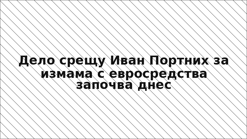 Дело срещу Иван Портних за измама с евросредства започва днес