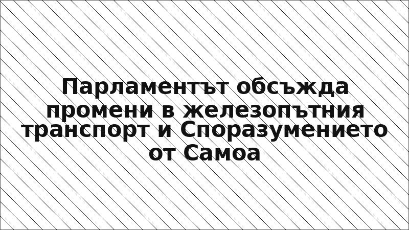Парламентът обсъжда промени в железопътния транспорт и Споразумението от Самоа