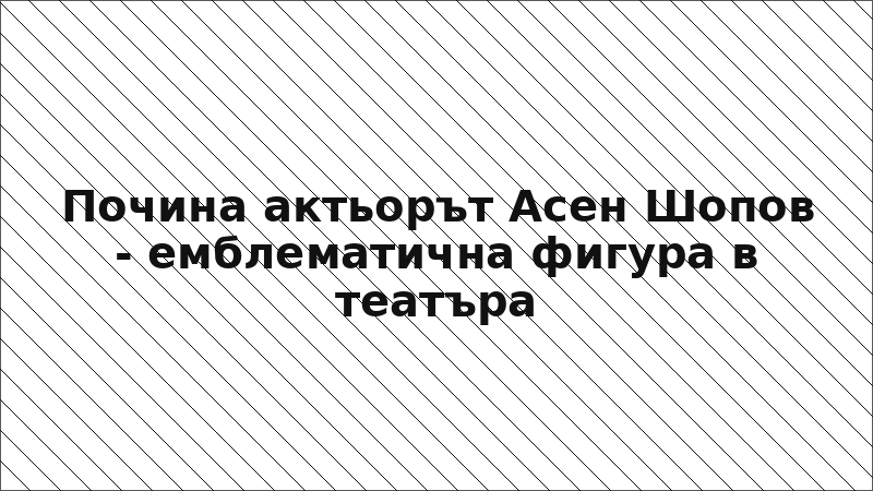 Почина актьорът Асен Шопов - емблематична фигура в театъра