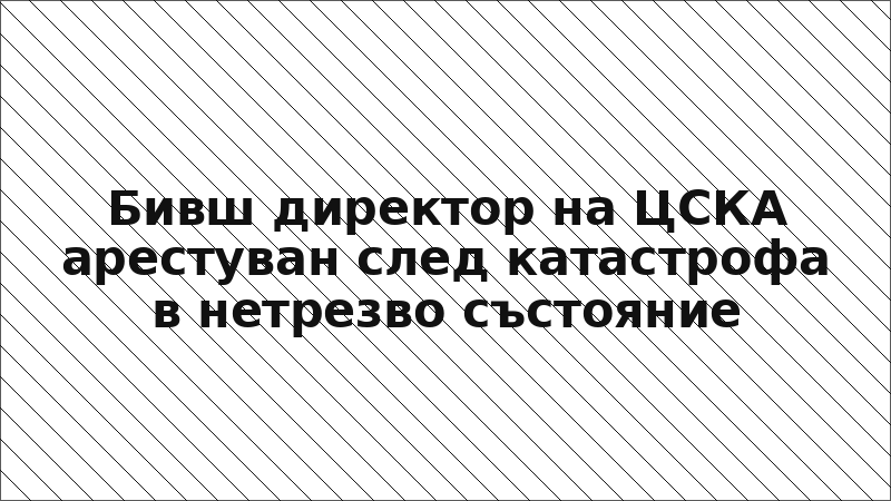 Бивш директор на ЦСКА арестуван след катастрофа в нетрезво състояние