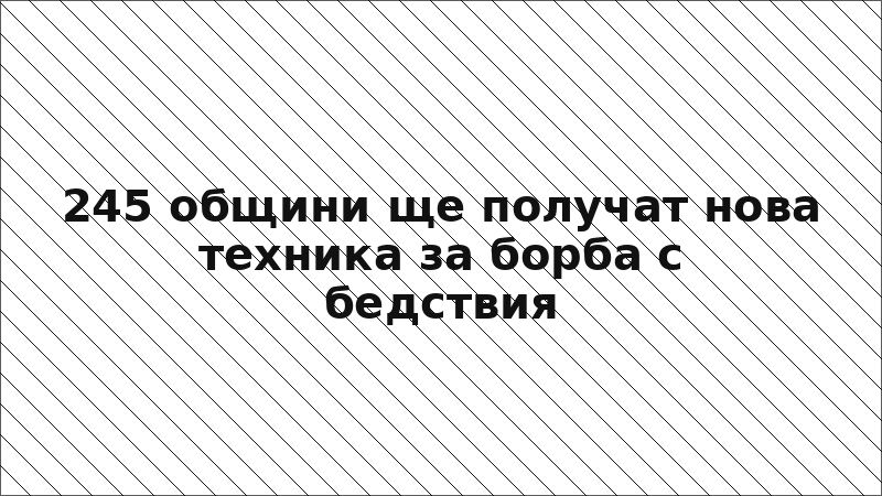 245 общини ще получат нова техника за борба с бедствия
