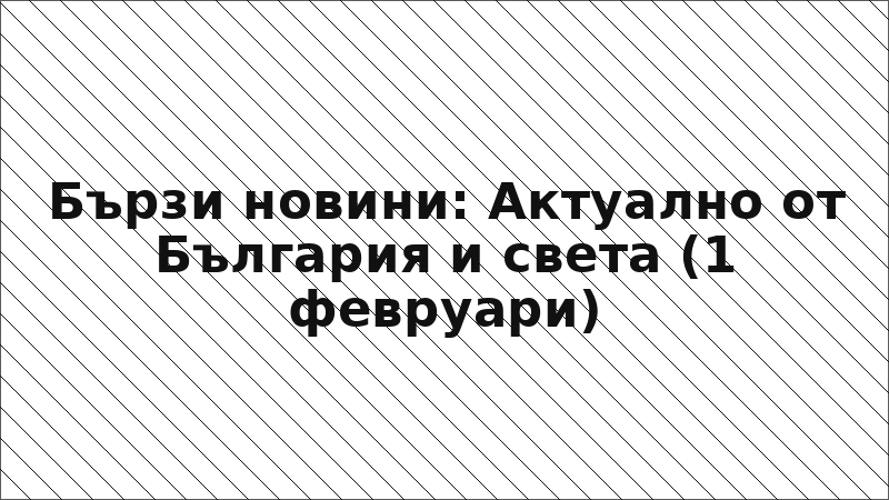 Бързи новини: Актуално от България и света (1 февруари)