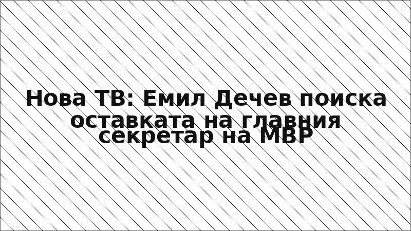 Нова ТВ: Емил Дечев поиска оставката на главния секретар на МВР