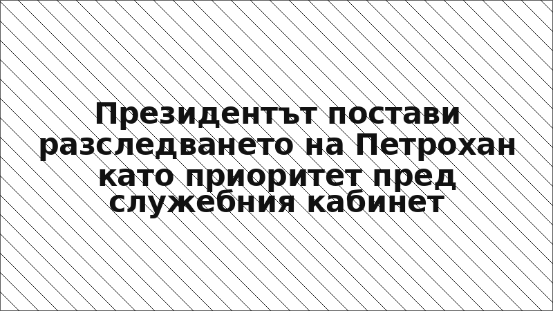 Президентът постави разследването на Петрохан като приоритет пред служебния кабинет