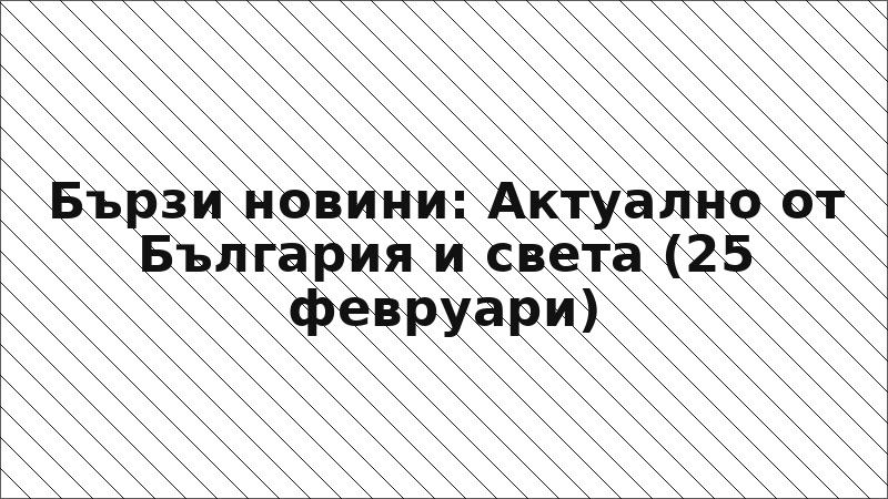 Бързи новини: Актуално от България и света (25 февруари)