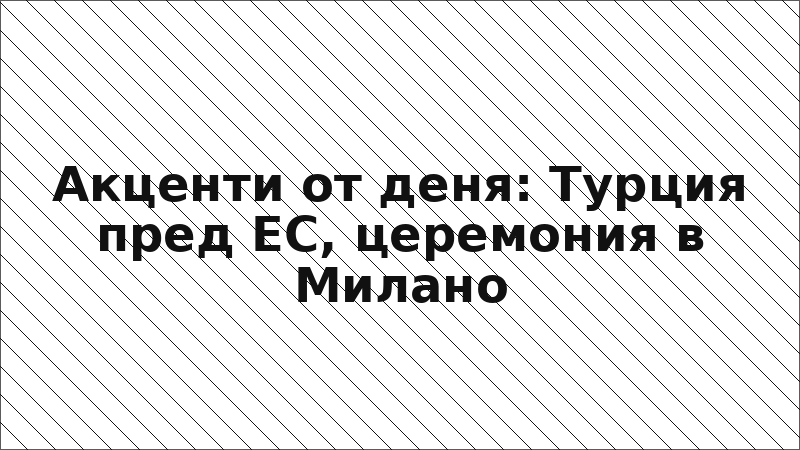 Акценти от деня: Турция пред ЕС, церемония в Милано