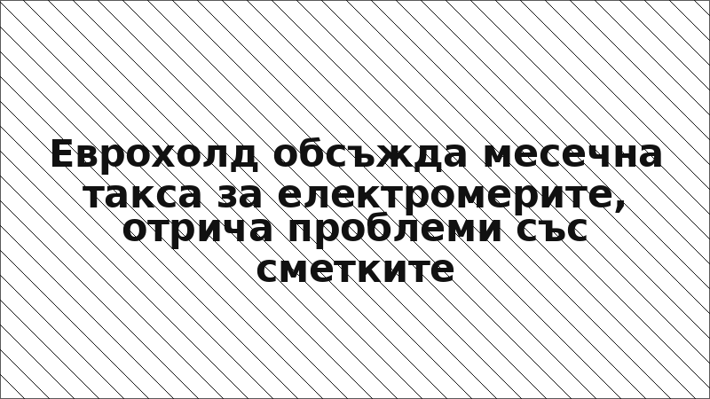 Еврохолд обсъжда месечна такса за електромерите, отрича проблеми със сметките