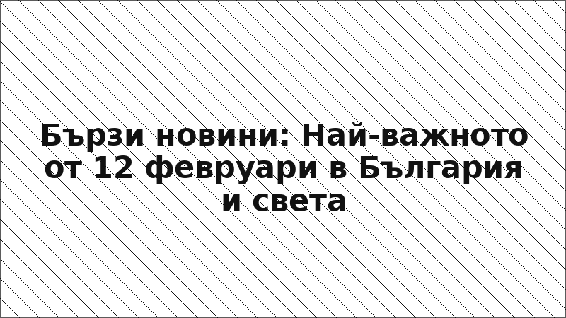 Бързи новини: Най-важното от 12 февруари в България и света