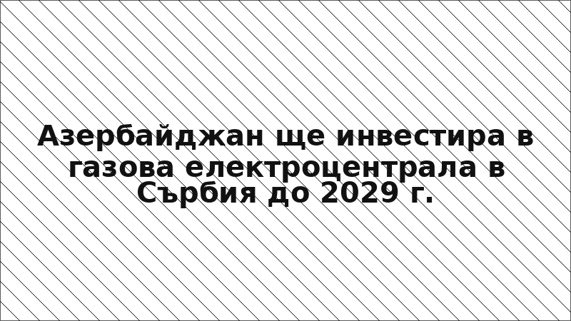 Азербайджан ще инвестира в газова електроцентрала в Сърбия до 2029 г.