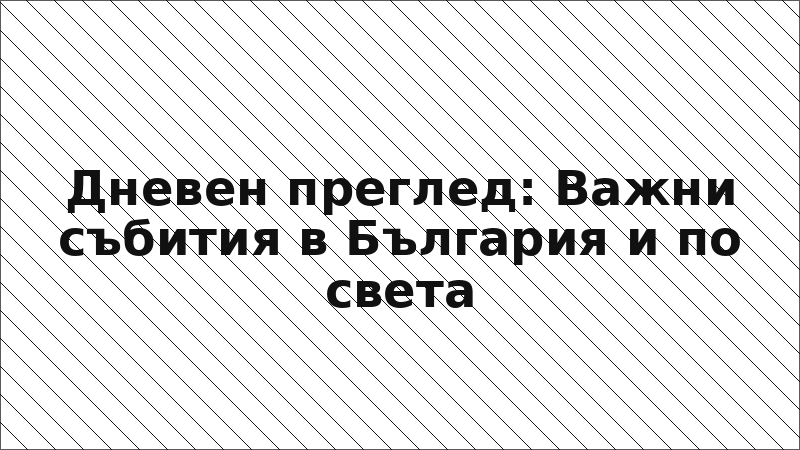 Дневен преглед: Важни събития в България и по света