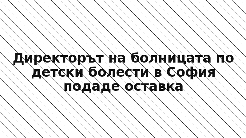 Директорът на болницата по детски болести в София подаде оставка