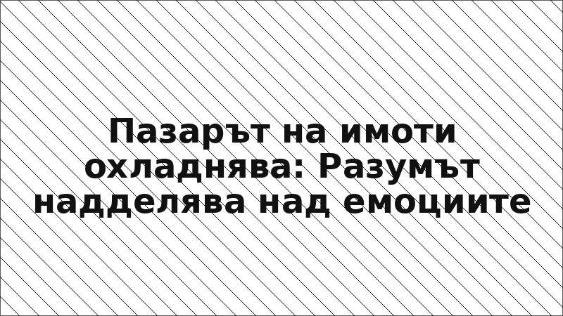Пазарът на имоти охладнява: Разумът надделява над емоциите
