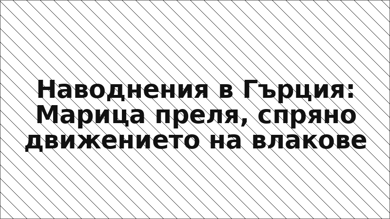 Наводнения в Гърция: Марица преля, спряно движението на влакове