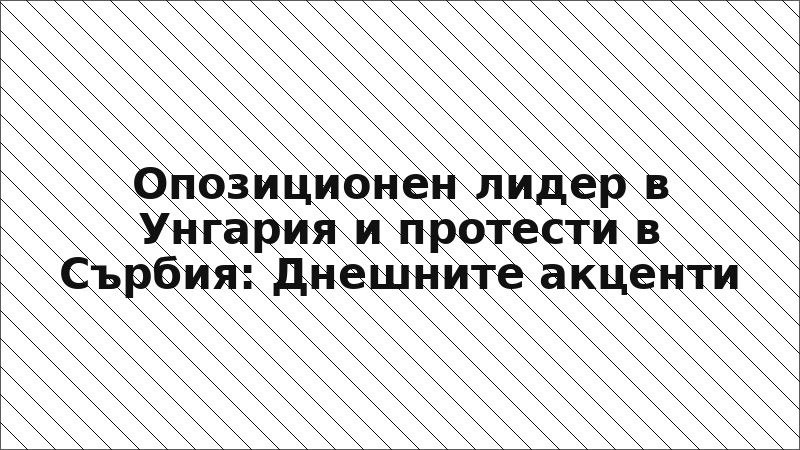Опозиционен лидер в Унгария и протести в Сърбия: Днешните акценти