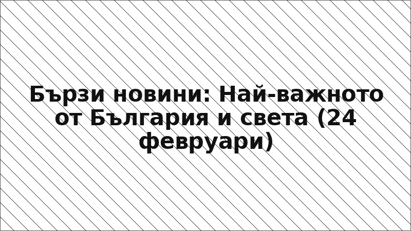 Бързи новини: Най-важното от България и света (24 февруари)