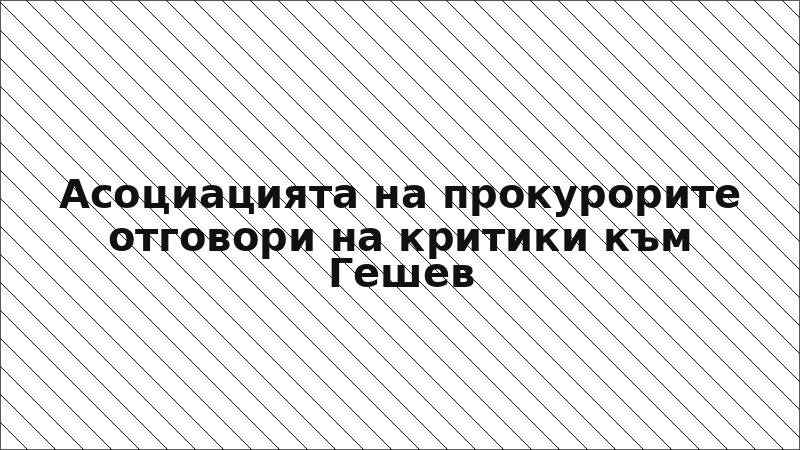 Асоциацията на прокурорите отговори на критики към Гешев