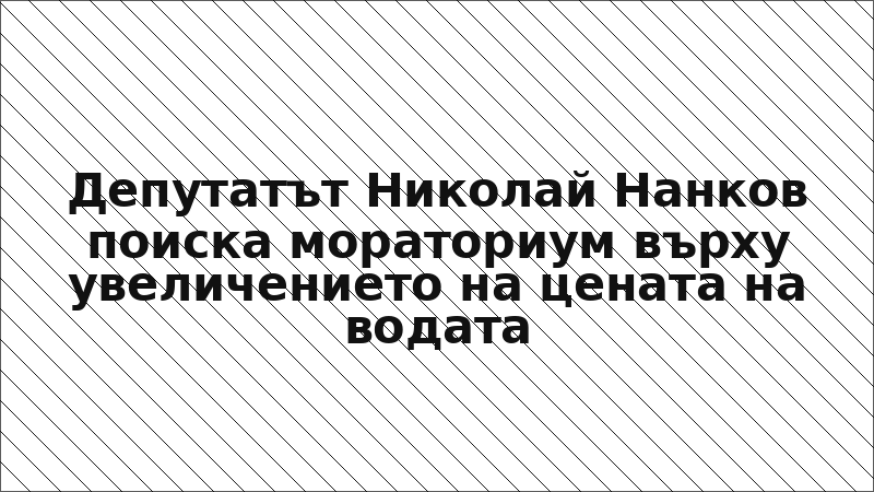 Депутатът Николай Нанков поиска мораториум върху увеличението на цената на водата