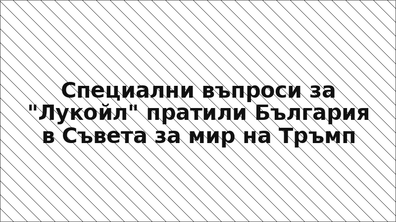 Специални въпроси за "Лукойл" пратили България в Съвета за мир на Тръмп