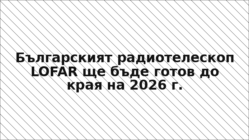 Българският радиотелескоп LOFAR ще бъде готов до края на 2026 г.